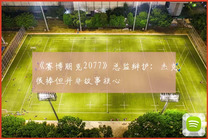 《赛博朋克2077》总监辩护：杰克很棒但并非故事核心