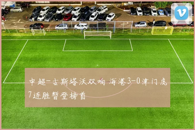 中超-古斯塔沃双响 海港3-0津门虎7连胜暂登榜首