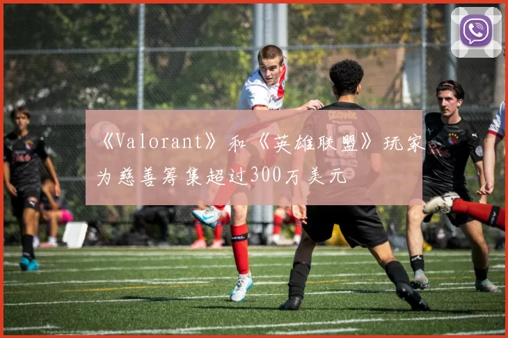 《Valorant》和《英雄联盟》玩家为慈善筹集超过300万美元