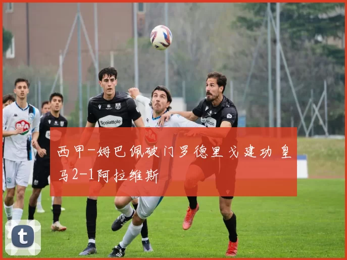 西甲-姆巴佩破门罗德里戈建功 皇马2-1阿拉维斯