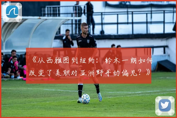 《从西雅图到纽约：铃木一朗如何改变了美职对亚洲野手的偏见？》