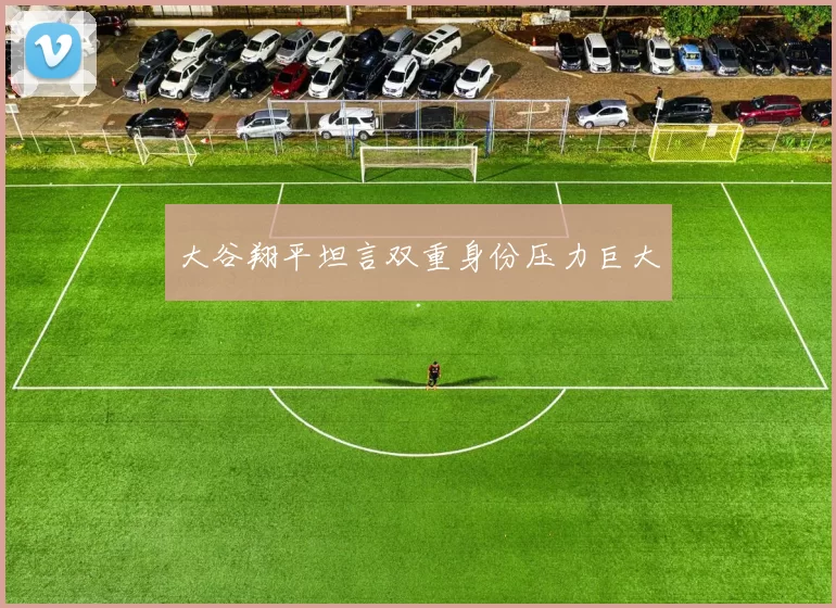 大谷翔平坦言双重身份压力巨大