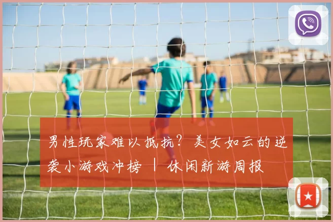 男性玩家难以抵抗？美女如云的逆袭小游戏冲榜 ｜ 休闲新游周报