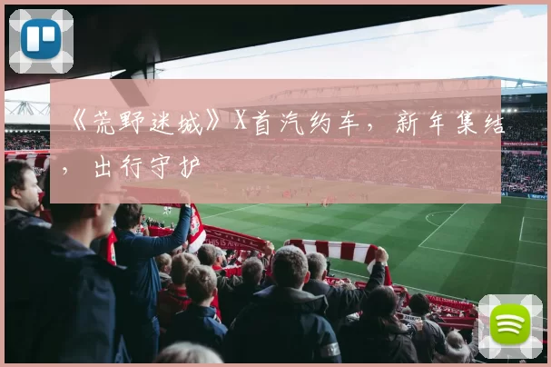 《荒野迷城》X首汽约车，新年集结，出行守护