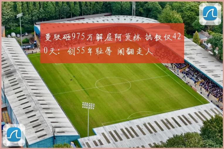 曼联砸975万解雇阿莫林 执教仅420天：创55年耻辱 闹翻走人
