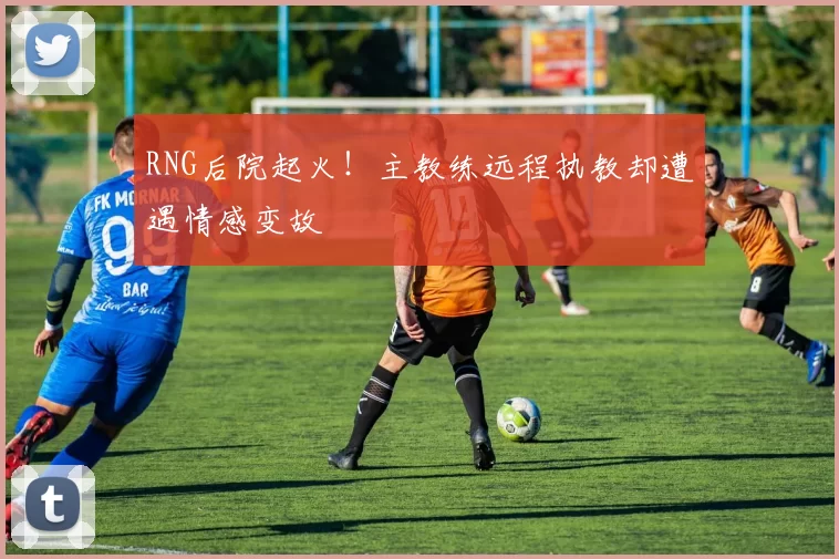 RNG后院起火！主教练远程执教却遭遇情感变故