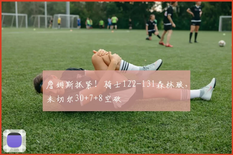 詹姆斯抓紧！骑士122-131森林狼，米切尔30+7+8空砍