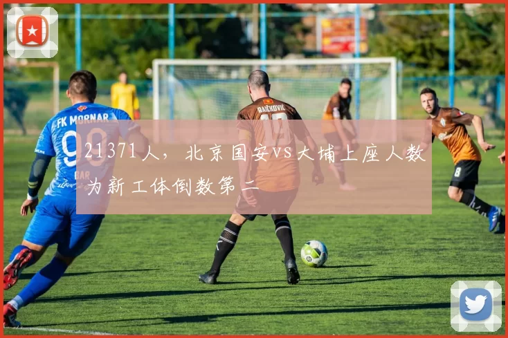 21371人，北京国安vs大埔上座人数为新工体倒数第二