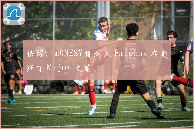 传闻：m0NESY将加入 Falcons 在奥斯丁 Major 之前