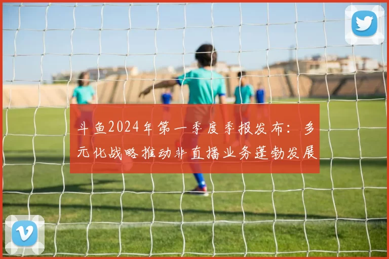 斗鱼2024年第一季度季报发布：多元化战略推动非直播业务蓬勃发展