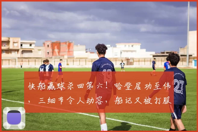 快船赢球杀回第六！哈登居功至伟，三细节令人动容，船记又被打服