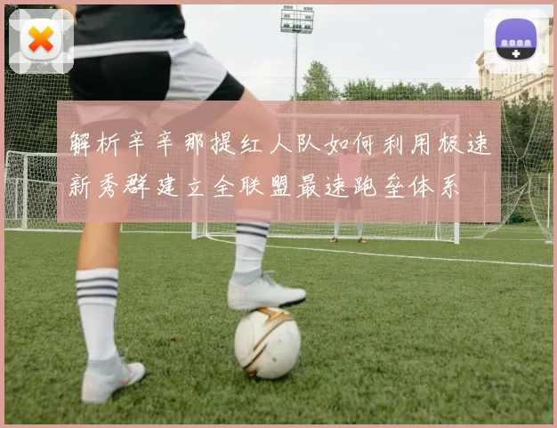 解析辛辛那提红人队如何利用极速新秀群建立全联盟最速跑垒体系