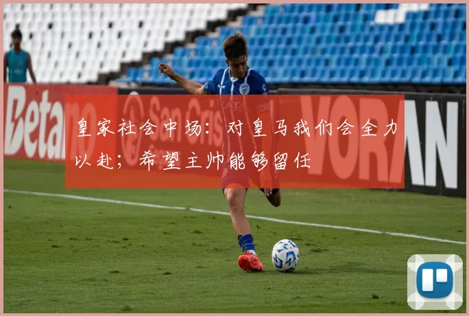 皇家社会中场：对皇马我们会全力以赴；希望主帅能够留任