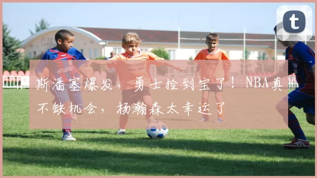 斯潘塞爆发，勇士捡到宝了！NBA真不缺机会，杨瀚森太幸运了