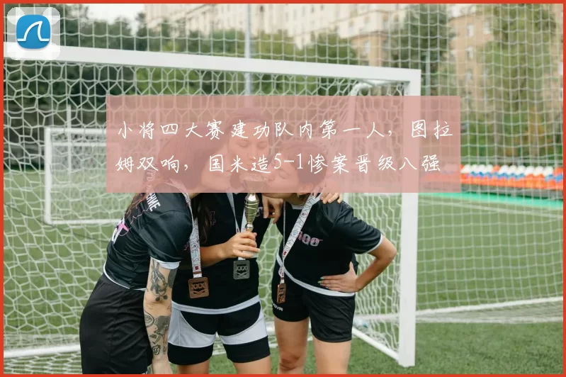 小将四大赛建功队内第一人，图拉姆双响，国米造5-1惨案晋级八强