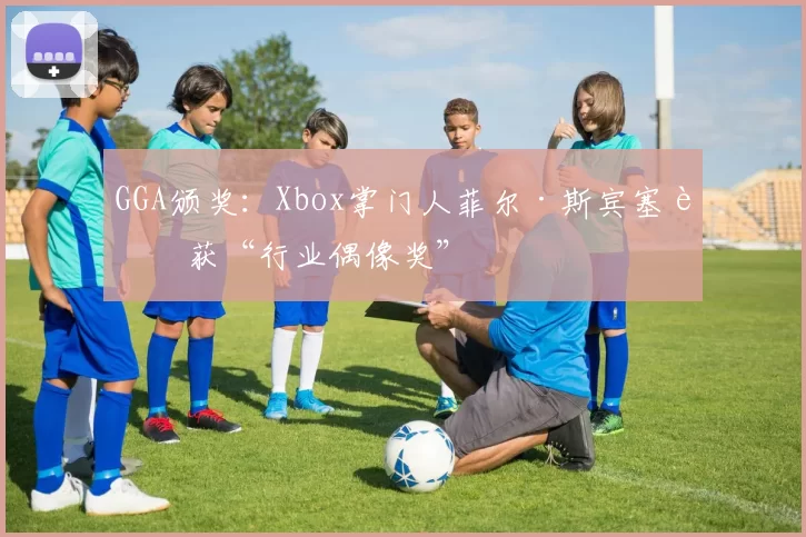 GGA颁奖：Xbox掌门人菲尔·斯宾塞荣获“行业偶像奖”