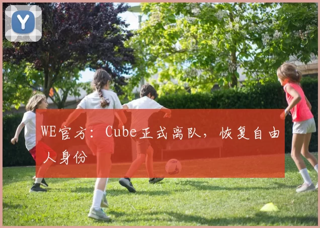 WE官方：Cube正式离队，恢复自由人身份