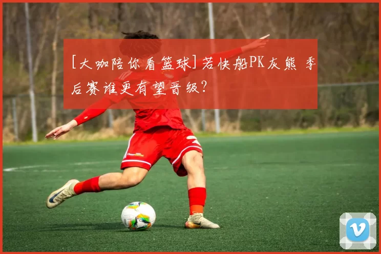 [大咖陪你看篮球]若快船PK灰熊 季后赛谁更有望晋级？