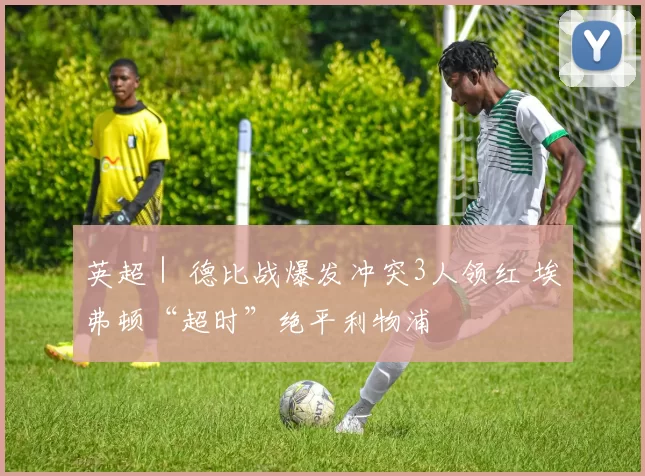 英超｜ 德比战爆发冲突3人领红 埃弗顿“超时”绝平利物浦