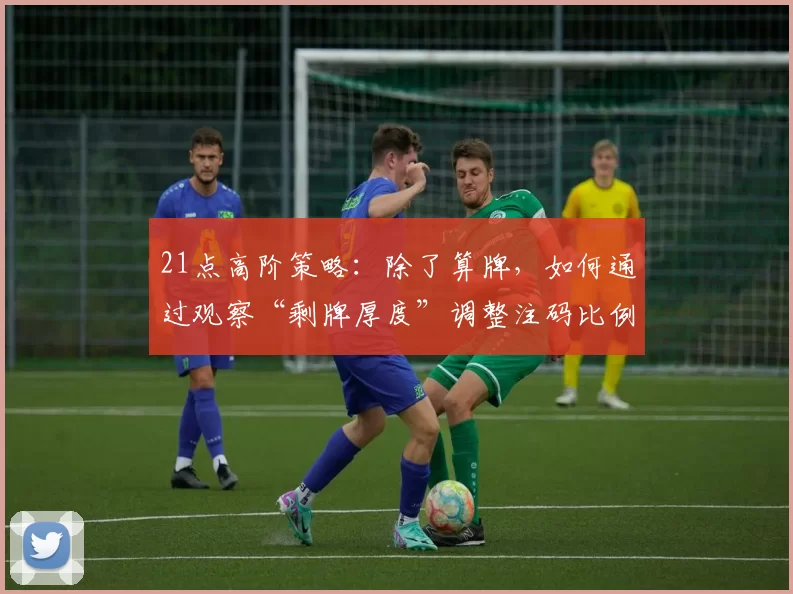 21点高阶策略：除了算牌，如何通过观察“剩牌厚度”调整注码比例？（21点进阶打法：不靠算牌，以“剩牌厚度”动态优化下注比例）