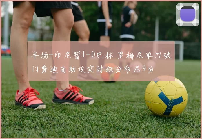 半场-印尼暂1-0巴林 罗梅尼单刀破门费迪南助攻实时积分印尼9分