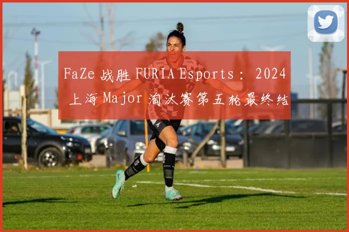 FaZe 战胜 FURIA Esports ：2024 上海 Major 淘汰赛第五轮最终结果