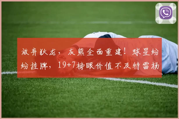 放弃狄龙，灰熊全面重建！球星纷纷挂牌，19+7榜眼价值不及特雷杨