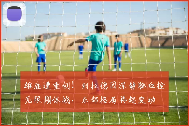 雄鹿遭重创！利拉德因深静脉血栓无限期休战，东部格局再起变动