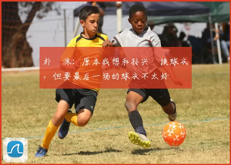 朴昇洙：原本我想和孙兴慜换球衣，但要最后一场的球衣不太好