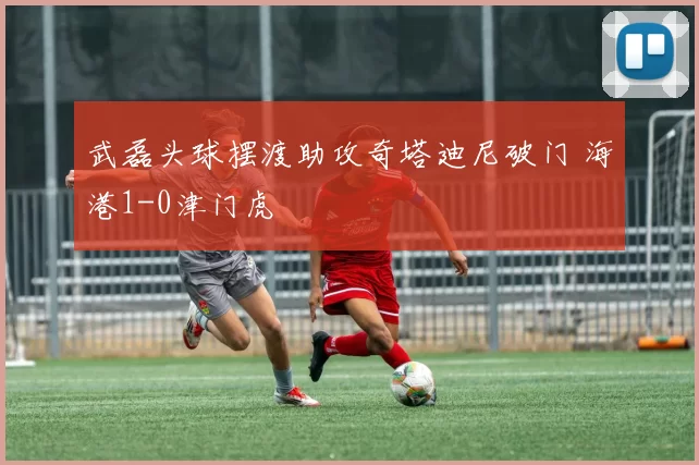 武磊头球摆渡助攻奇塔迪尼破门 海港1-0津门虎