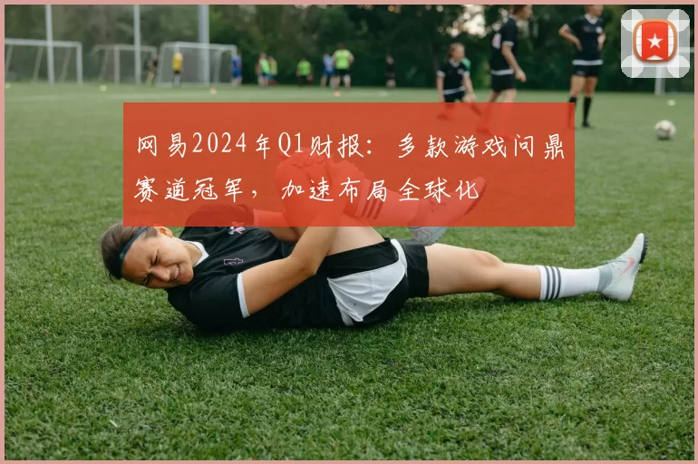 网易2024年Q1财报：多款游戏问鼎赛道冠军，加速布局全球化