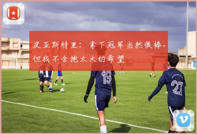 皮亚斯特里：拿下冠军当然很棒，但我不会抱太大的希望