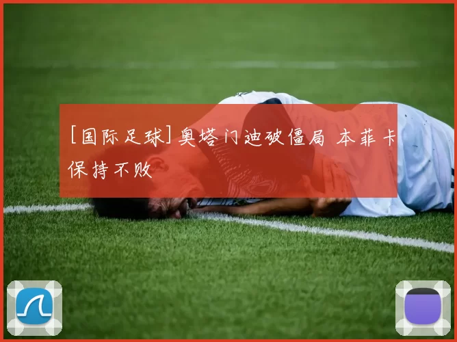 [国际足球]奥塔门迪破僵局 本菲卡保持不败