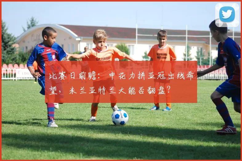 比赛日前瞻：申花力拼亚冠出线希望，米兰亚特兰大能否翻盘？