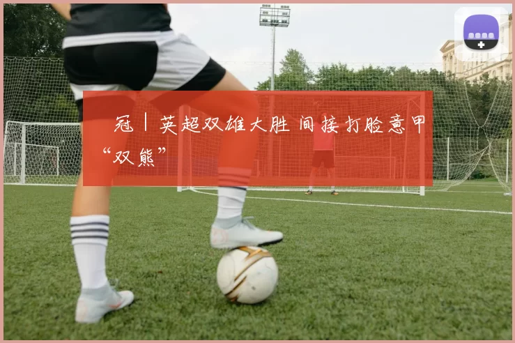 歐冠｜英超双雄大胜 间接打脸意甲“双熊”