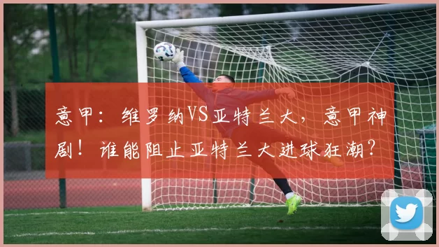 意甲：维罗纳VS亚特兰大，意甲神剧！谁能阻止亚特兰大进球狂潮？黄色火焰闯关