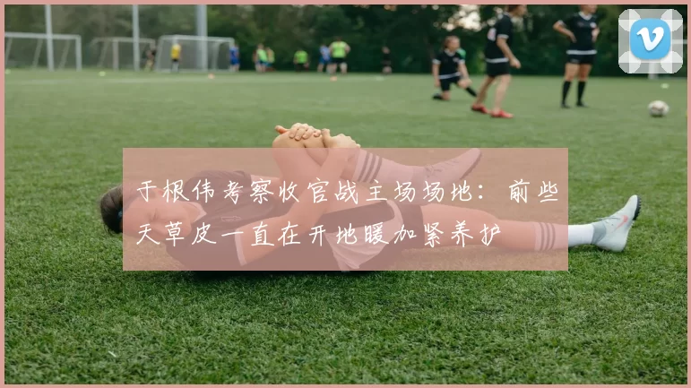 于根伟考察收官战主场场地：前些天草皮一直在开地暖加紧养护