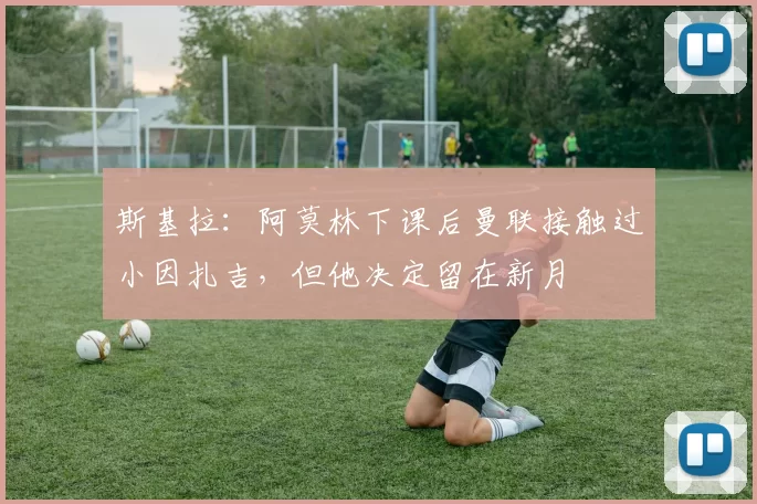 斯基拉：阿莫林下课后曼联接触过小因扎吉，但他决定留在新月