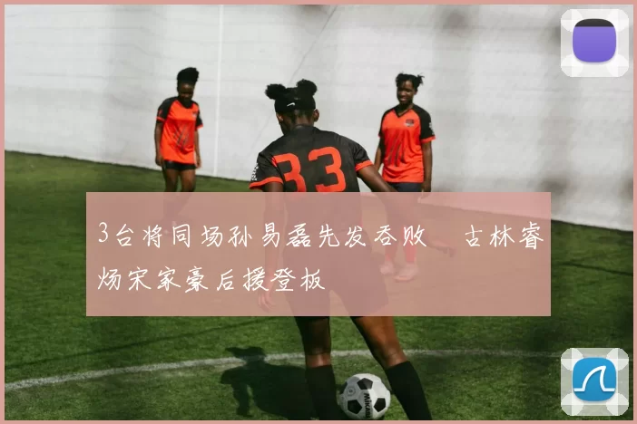 3台将同场孙易磊先发吞败　古林睿炀宋家豪后援登板